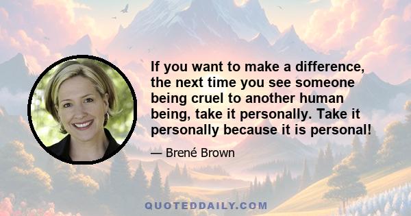 If you want to make a difference, the next time you see someone being cruel to another human being, take it personally. Take it personally because it is personal!