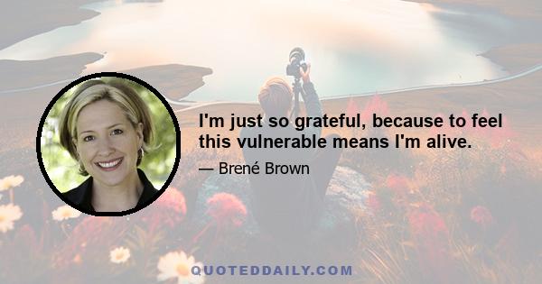 I'm just so grateful, because to feel this vulnerable means I'm alive.