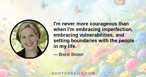 I'm never more courageous than when I'm embracing imperfection, embracing vulnerabilities, and setting boundaries with the people in my life.