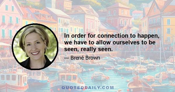 In order for connection to happen, we have to allow ourselves to be seen, really seen.