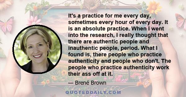 It's a practice for me every day, sometimes every hour of every day. It is an absolute practice. When I went into the research, I really thought that there are authentic people and inauthentic people, period. What I