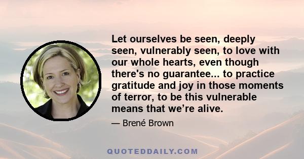 Let ourselves be seen, deeply seen, vulnerably seen, to love with our whole hearts, even though there's no guarantee... to practice gratitude and joy in those moments of terror, to be this vulnerable means that we’re