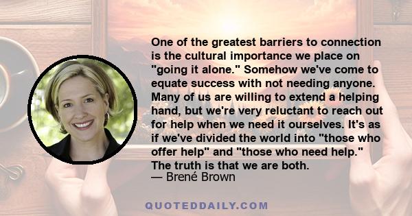 One of the greatest barriers to connection is the cultural importance we place on going it alone. Somehow we've come to equate success with not needing anyone. Many of us are willing to extend a helping hand, but we're