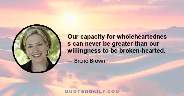 Our capacity for wholeheartednes s can never be greater than our willingness to be broken-hearted.