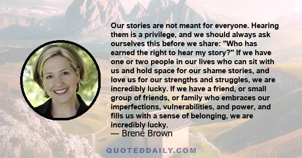 Our stories are not meant for everyone. Hearing them is a privilege, and we should always ask ourselves this before we share: Who has earned the right to hear my story? If we have one or two people in our lives who can