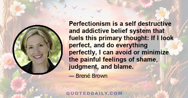 Perfectionism is a self destructive and addictive belief system that fuels this primary thought: If I look perfect, and do everything perfectly, I can avoid or minimize the painful feelings of shame, judgment, and blame.