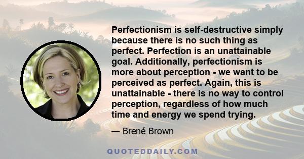 Perfectionism is self-destructive simply because there is no such thing as perfect. Perfection is an unattainable goal. Additionally, perfectionism is more about perception - we want to be perceived as perfect. Again,