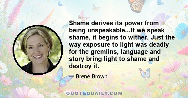 Shame derives its power from being unspeakable...If we speak shame, it begins to wither. Just the way exposure to light was deadly for the gremlins, language and story bring light to shame and destroy it.