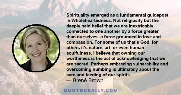 Spirituality emerged as a fundamental guidepost in Wholeheartedness. Not religiosity but the deeply held belief that we are inextricably connected to one another by a force greater than ourselves--a force grounded in