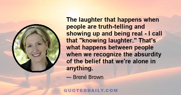 The laughter that happens when people are truth-telling and showing up and being real - I call that knowing laughter. That's what happens between people when we recognize the absurdity of the belief that we're alone in