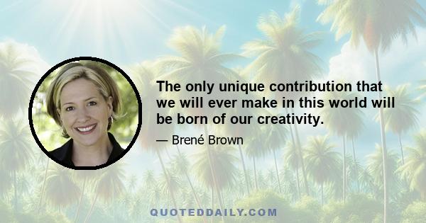 The only unique contribution that we will ever make in this world will be born of our creativity.