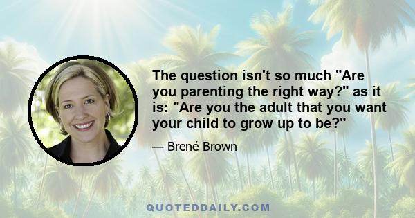 The question isn't so much Are you parenting the right way? as it is: Are you the adult that you want your child to grow up to be?