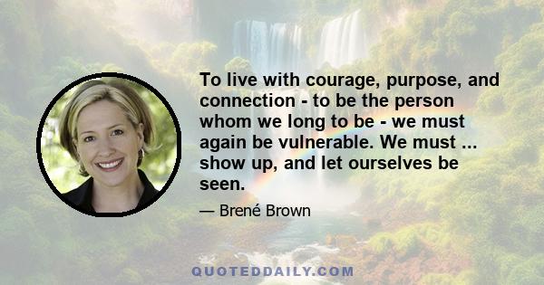 To live with courage, purpose, and connection - to be the person whom we long to be - we must again be vulnerable. We must ... show up, and let ourselves be seen.