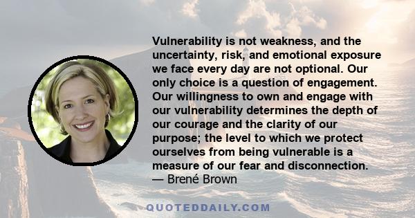 Vulnerability is not weakness, and the uncertainty, risk, and emotional exposure we face every day are not optional. Our only choice is a question of engagement. Our willingness to own and engage with our vulnerability