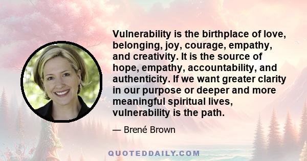 Vulnerability is the birthplace of love, belonging, joy, courage, empathy, and creativity. It is the source of hope, empathy, accountability, and authenticity. If we want greater clarity in our purpose or deeper and