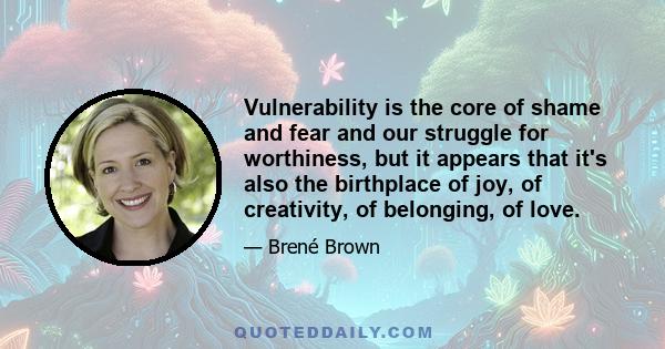 Vulnerability is the core of shame and fear and our struggle for worthiness, but it appears that it's also the birthplace of joy, of creativity, of belonging, of love.