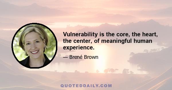 Vulnerability is the core, the heart, the center, of meaningful human experience.