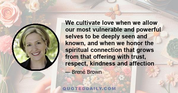 We cultivate love when we allow our most vulnerable and powerful selves to be deeply seen and known, and when we honor the spiritual connection that grows from that offering with trust, respect, kindness and affection