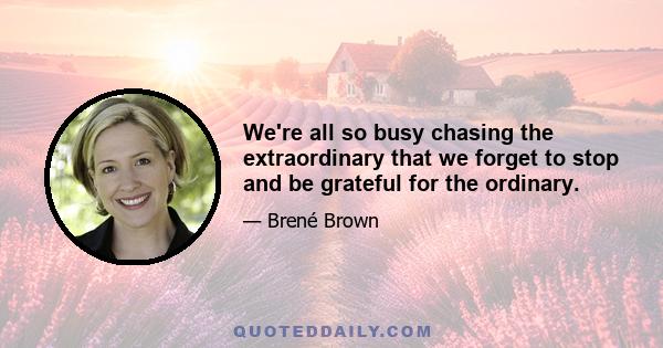 We're all so busy chasing the extraordinary that we forget to stop and be grateful for the ordinary.