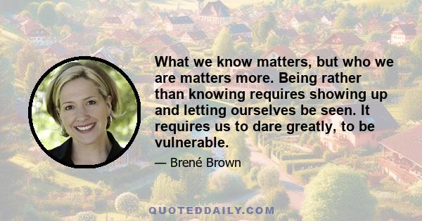 What we know matters, but who we are matters more. Being rather than knowing requires showing up and letting ourselves be seen. It requires us to dare greatly, to be vulnerable.