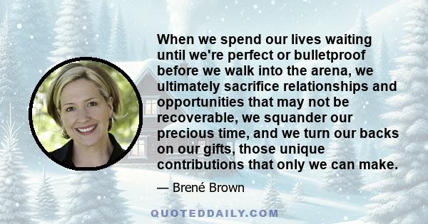 When we spend our lives waiting until we're perfect or bulletproof before we walk into the arena, we ultimately sacrifice relationships and opportunities that may not be recoverable, we squander our precious time, and