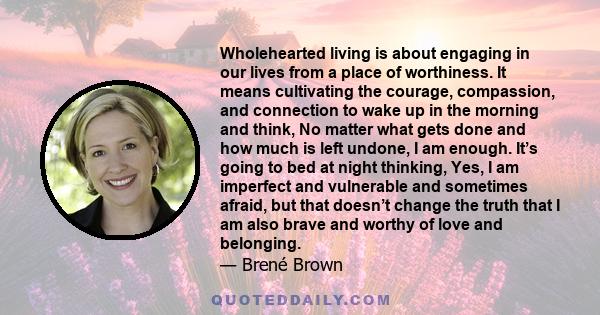 Wholehearted living is about engaging in our lives from a place of worthiness. It means cultivating the courage, compassion, and connection to wake up in the morning and think, No matter what gets done and how much is