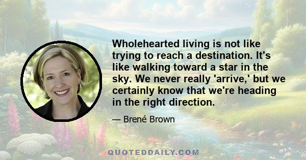 Wholehearted living is not like trying to reach a destination. It's like walking toward a star in the sky. We never really 'arrive,' but we certainly know that we're heading in the right direction.