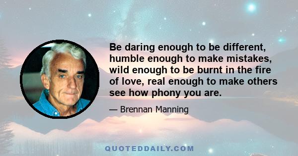 Be daring enough to be different, humble enough to make mistakes, wild enough to be burnt in the fire of love, real enough to make others see how phony you are.