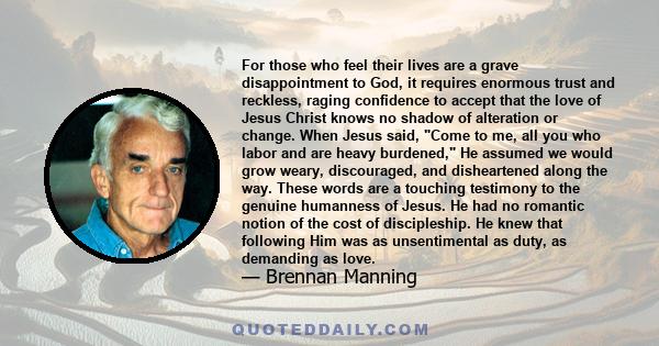 For those who feel their lives are a grave disappointment to God, it requires enormous trust and reckless, raging confidence to accept that the love of Jesus Christ knows no shadow of alteration or change. When Jesus