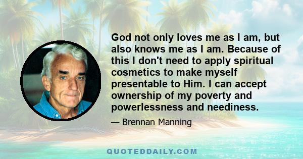 God not only loves me as I am, but also knows me as I am. Because of this I don't need to apply spiritual cosmetics to make myself presentable to Him. I can accept ownership of my poverty and powerlessness and neediness.