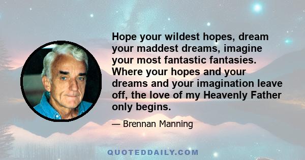 Hope your wildest hopes, dream your maddest dreams, imagine your most fantastic fantasies. Where your hopes and your dreams and your imagination leave off, the love of my Heavenly Father only begins.