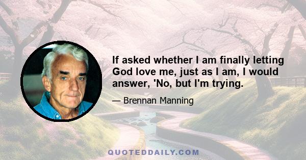 If asked whether I am finally letting God love me, just as I am, I would answer, 'No, but I'm trying.