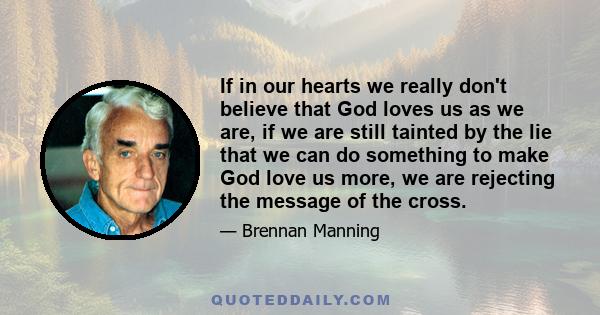 If in our hearts we really don't believe that God loves us as we are, if we are still tainted by the lie that we can do something to make God love us more, we are rejecting the message of the cross.