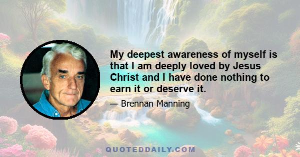 My deepest awareness of myself is that I am deeply loved by Jesus Christ and I have done nothing to earn it or deserve it.