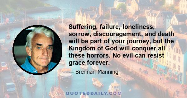 Suffering, failure, loneliness, sorrow, discouragement, and death will be part of your journey, but the Kingdom of God will conquer all these horrors. No evil can resist grace forever.