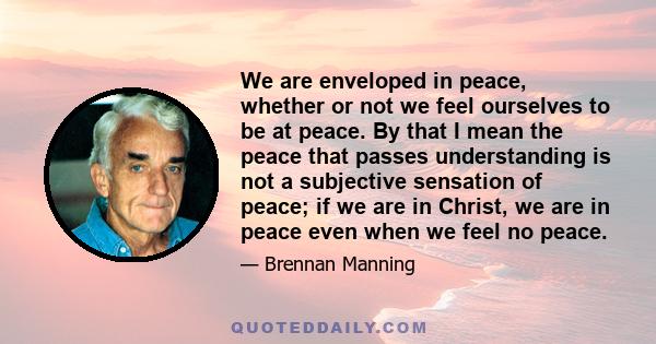 We are enveloped in peace, whether or not we feel ourselves to be at peace. By that I mean the peace that passes understanding is not a subjective sensation of peace; if we are in Christ, we are in peace even when we