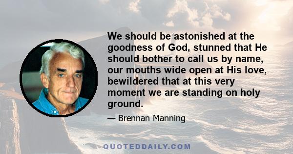 We should be astonished at the goodness of God, stunned that He should bother to call us by name, our mouths wide open at His love, bewildered that at this very moment we are standing on holy ground.