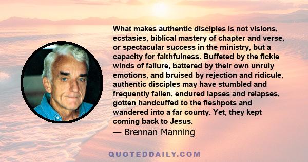 What makes authentic disciples is not visions, ecstasies, biblical mastery of chapter and verse, or spectacular success in the ministry, but a capacity for faithfulness. Buffeted by the fickle winds of failure, battered 