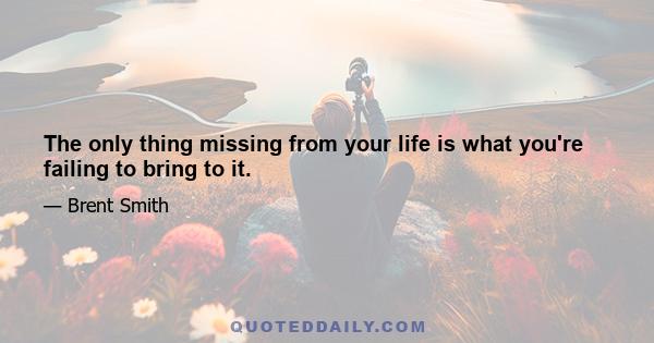 The only thing missing from your life is what you're failing to bring to it.