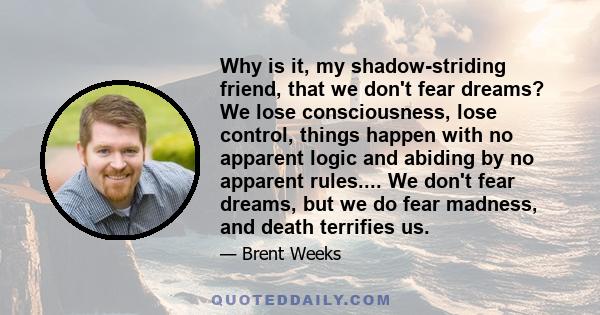 Why is it, my shadow-striding friend, that we don't fear dreams? We lose consciousness, lose control, things happen with no apparent logic and abiding by no apparent rules.... We don't fear dreams, but we do fear