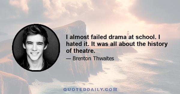 I almost failed drama at school. I hated it. It was all about the history of theatre.