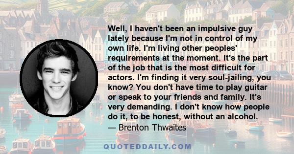 Well, I haven't been an impulsive guy lately because I'm not in control of my own life. I'm living other peoples' requirements at the moment. It's the part of the job that is the most difficult for actors. I'm finding