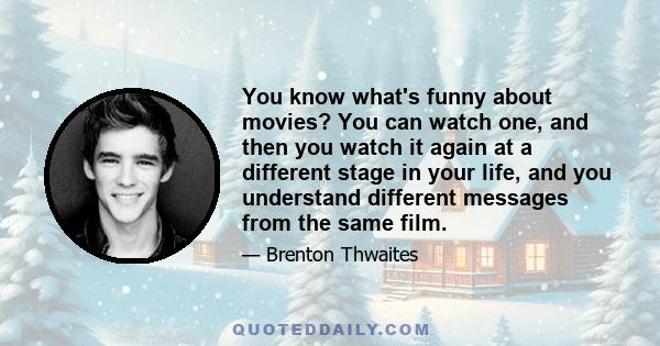 You know what's funny about movies? You can watch one, and then you watch it again at a different stage in your life, and you understand different messages from the same film.