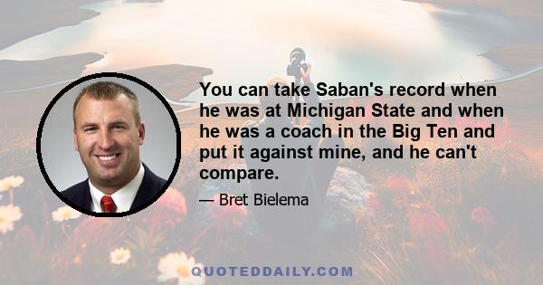 You can take Saban's record when he was at Michigan State and when he was a coach in the Big Ten and put it against mine, and he can't compare.