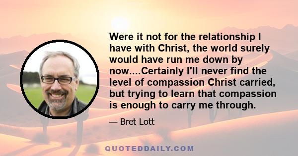 Were it not for the relationship I have with Christ, the world surely would have run me down by now....Certainly I'll never find the level of compassion Christ carried, but trying to learn that compassion is enough to