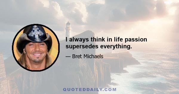 I always think in life passion supersedes everything.