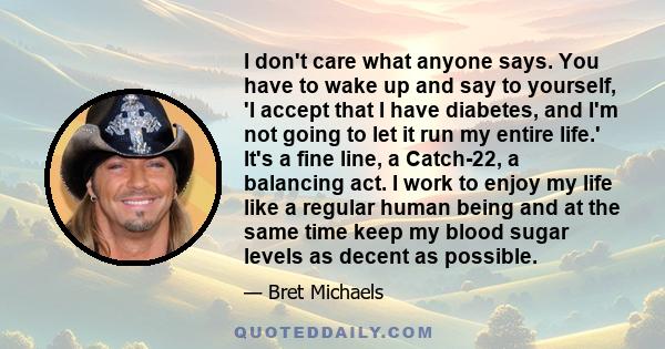 I don't care what anyone says. You have to wake up and say to yourself, 'I accept that I have diabetes, and I'm not going to let it run my entire life.' It's a fine line, a Catch-22, a balancing act. I work to enjoy my