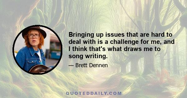 Bringing up issues that are hard to deal with is a challenge for me, and I think that's what draws me to song writing.