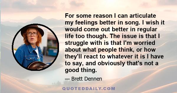 For some reason I can articulate my feelings better in song. I wish it would come out better in regular life too though. The issue is that I struggle with is that I'm worried about what people think, or how they'll