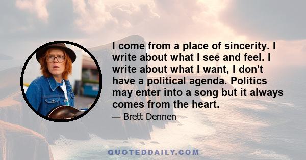 I come from a place of sincerity. I write about what I see and feel. I write about what I want, I don't have a political agenda. Politics may enter into a song but it always comes from the heart.